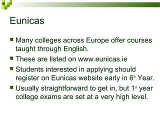 Eunicas
 Many colleges across Europe offer courses
taught through English.
 These are listed on www.eunicas.ie
 Students interested in applying should
register on Eunicas website early in 6th
Year.
 Usually straightforward to get in, but 1st
year
college exams are set at a very high level.
 