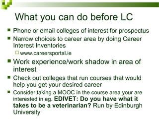 What you can do before LC
 Phone or email colleges of interest for prospectus
 Narrow choices to career area by doing Career
Interest Inventories
 www.careersportal.ie
 Work experience/work shadow in area of
interest
 Check out colleges that run courses that would
help you get your desired career
 Consider taking a MOOC in the course area your are
interested in eg. EDIVET: Do you have what it
takes to be a veterinarian? Run by Edinburgh
University
 