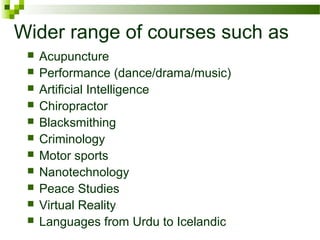 Wider range of courses such as
 Acupuncture
 Performance (dance/drama/music)
 Artificial Intelligence
 Chiropractor
 Blacksmithing
 Criminology
 Motor sports
 Nanotechnology
 Peace Studies
 Virtual Reality
 Languages from Urdu to Icelandic
 