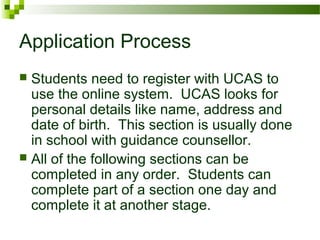 Application Process
 Students need to register with UCAS to
use the online system. UCAS looks for
personal details like name, address and
date of birth. This section is usually done
in school with guidance counsellor.
 All of the following sections can be
completed in any order. Students can
complete part of a section one day and
complete it at another stage.
 