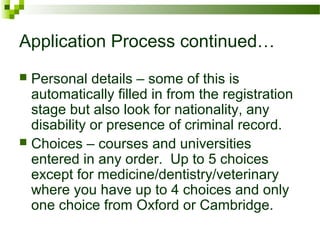 Application Process continued…
 Personal details – some of this is
automatically filled in from the registration
stage but also look for nationality, any
disability or presence of criminal record.
 Choices – courses and universities
entered in any order. Up to 5 choices
except for medicine/dentistry/veterinary
where you have up to 4 choices and only
one choice from Oxford or Cambridge.
 