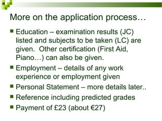 More on the application process…
 Education – examination results (JC)
listed and subjects to be taken (LC) are
given. Other certification (First Aid,
Piano…) can also be given.
 Employment – details of any work
experience or employment given
 Personal Statement – more details later..
 Reference including predicted grades
 Payment of £23 (about €27)
 