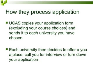 How they process application
 UCAS copies your application form
(excluding your course choices) and
sends it to each university you have
chosen.
 Each university then decides to offer a you
a place, call you for interview or turn down
your application
 