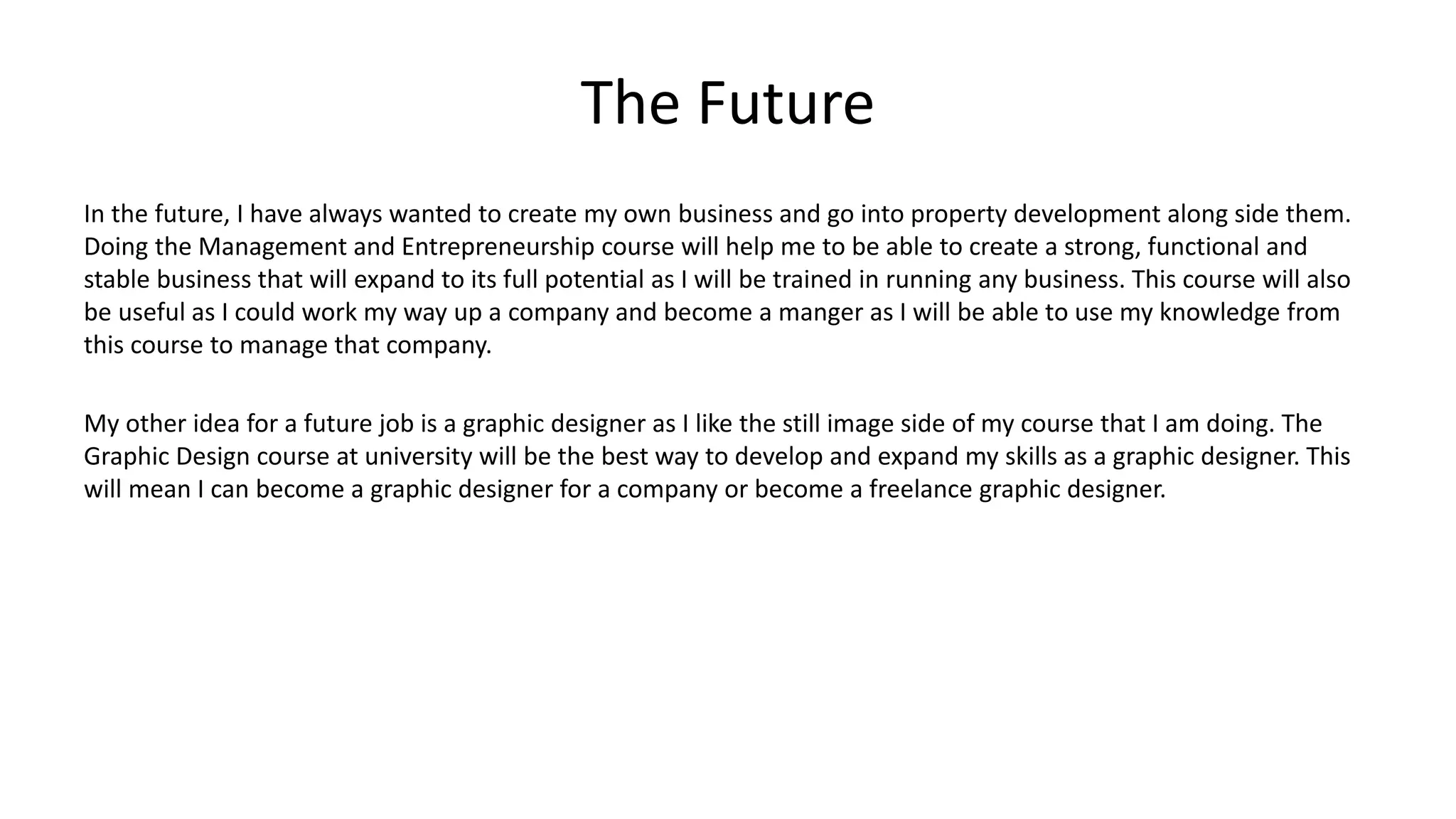 The Future
In the future, I have always wanted to create my own business and go into property development along side them.
Doing the Management and Entrepreneurship course will help me to be able to create a strong, functional and
stable business that will expand to its full potential as I will be trained in running any business. This course will also
be useful as I could work my way up a company and become a manger as I will be able to use my knowledge from
this course to manage that company.
My other idea for a future job is a graphic designer as I like the still image side of my course that I am doing. The
Graphic Design course at university will be the best way to develop and expand my skills as a graphic designer. This
will mean I can become a graphic designer for a company or become a freelance graphic designer.
 