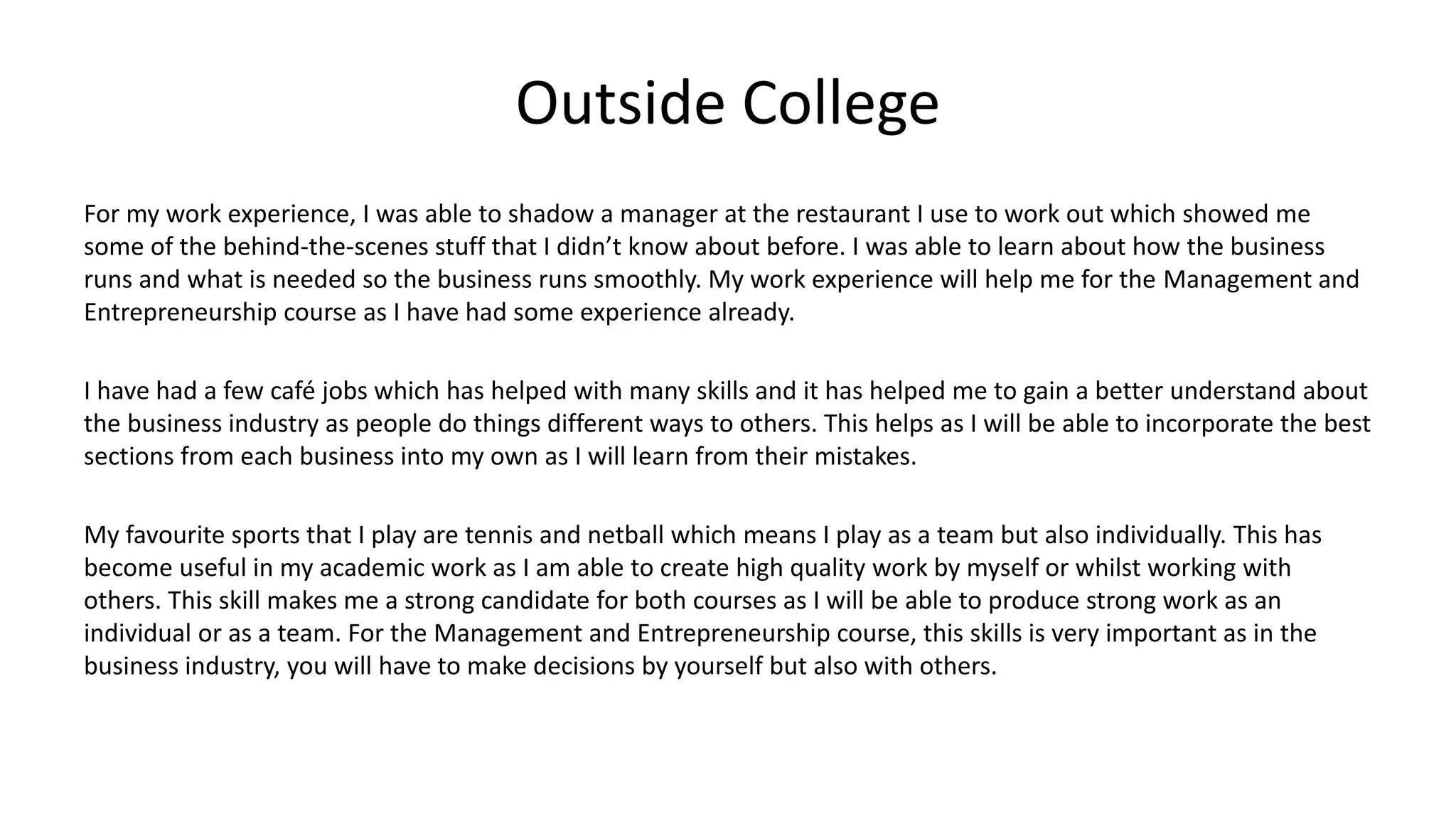 Outside College
For my work experience, I was able to shadow a manager at the restaurant I use to work out which showed me
some of the behind-the-scenes stuff that I didn’t know about before. I was able to learn about how the business
runs and what is needed so the business runs smoothly. My work experience will help me for the Management and
Entrepreneurship course as I have had some experience already.
I have had a few café jobs which has helped with many skills and it has helped me to gain a better understand about
the business industry as people do things different ways to others. This helps as I will be able to incorporate the best
sections from each business into my own as I will learn from their mistakes.
My favourite sports that I play are tennis and netball which means I play as a team but also individually. This has
become useful in my academic work as I am able to create high quality work by myself or whilst working with
others. This skill makes me a strong candidate for both courses as I will be able to produce strong work as an
individual or as a team. For the Management and Entrepreneurship course, this skills is very important as in the
business industry, you will have to make decisions by yourself but also with others.
 
