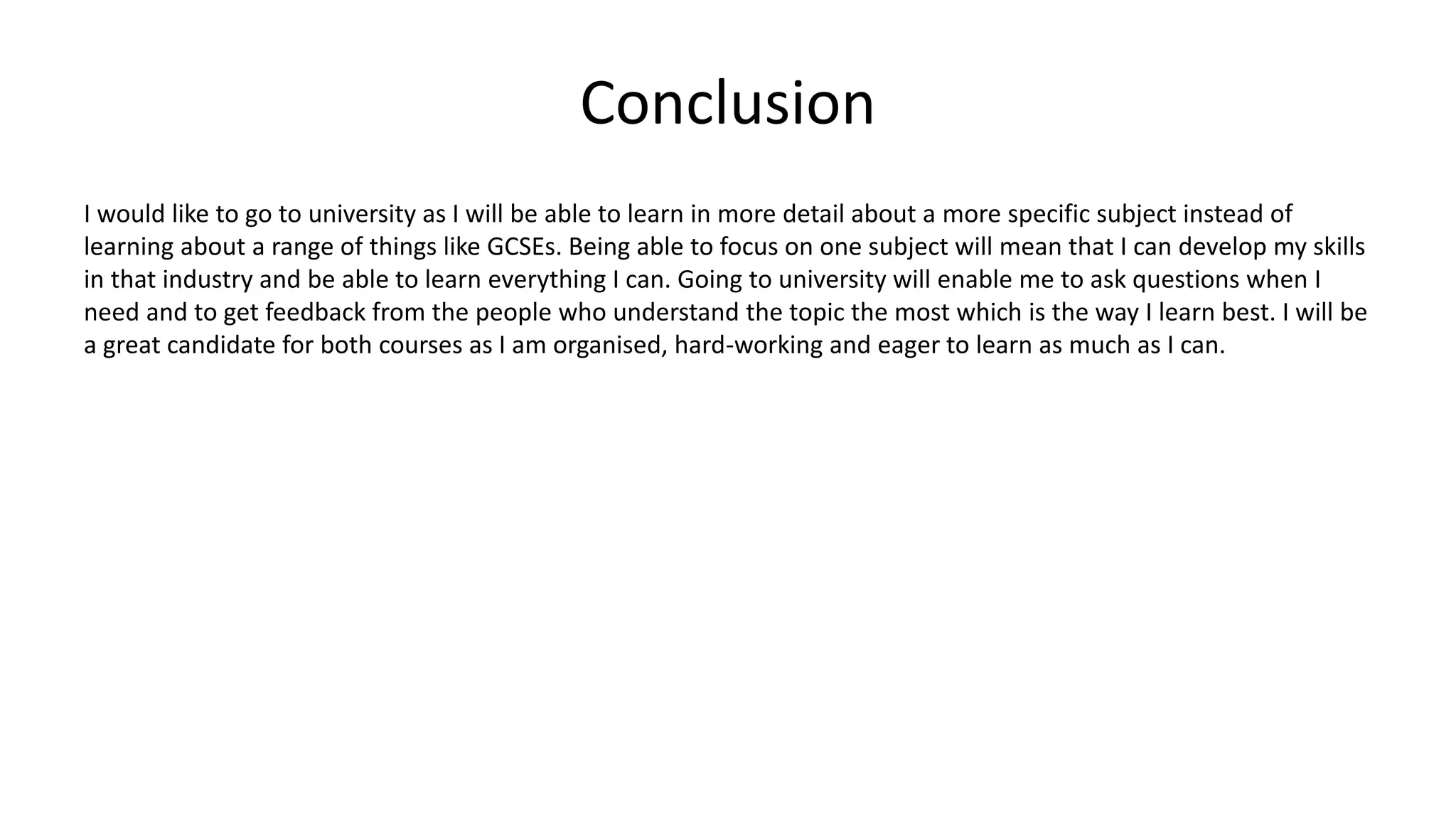 Conclusion
I would like to go to university as I will be able to learn in more detail about a more specific subject instead of
learning about a range of things like GCSEs. Being able to focus on one subject will mean that I can develop my skills
in that industry and be able to learn everything I can. Going to university will enable me to ask questions when I
need and to get feedback from the people who understand the topic the most which is the way I learn best. I will be
a great candidate for both courses as I am organised, hard-working and eager to learn as much as I can.
 