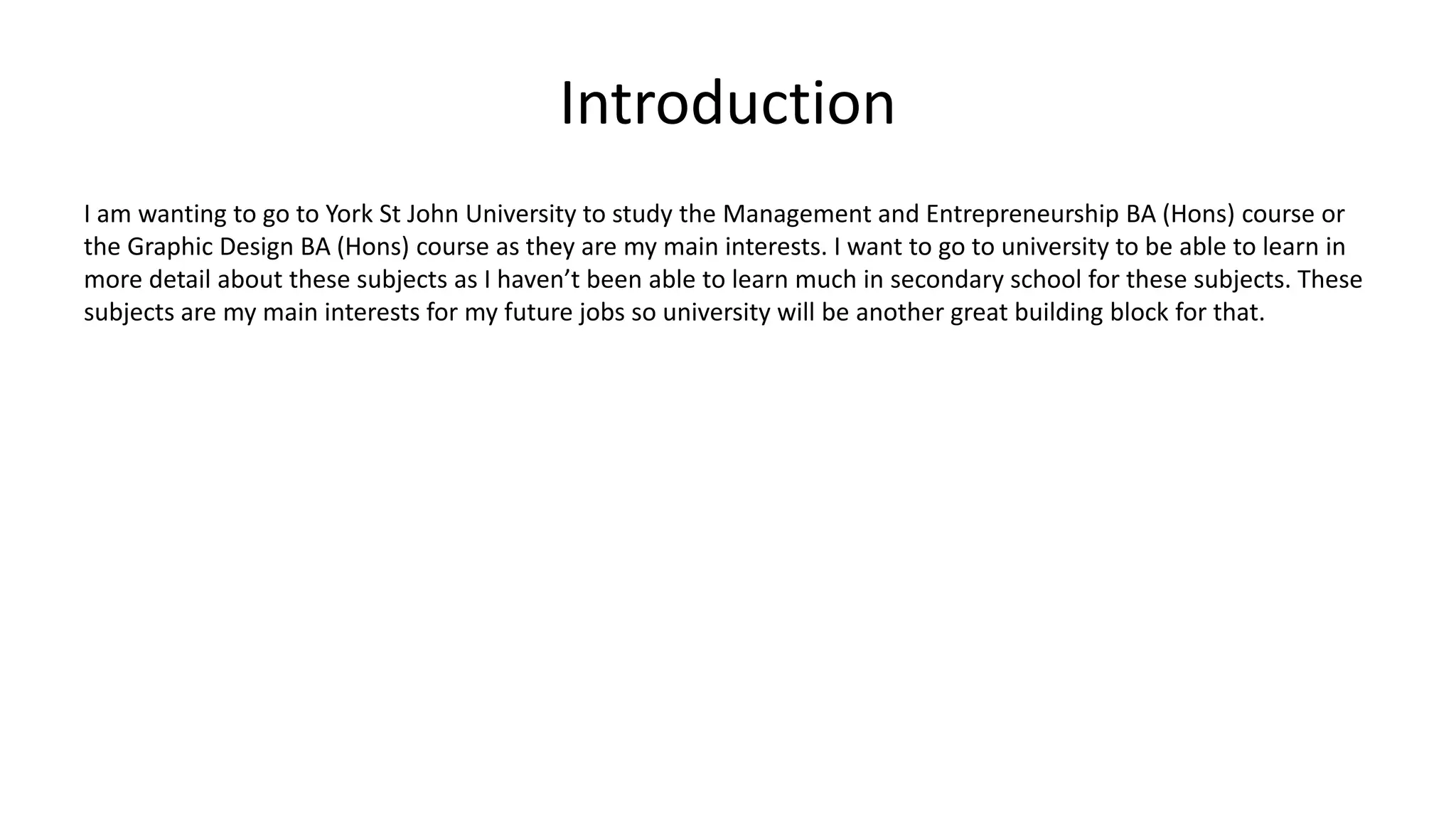 Introduction
I am wanting to go to York St John University to study the Management and Entrepreneurship BA (Hons) course or
the Graphic Design BA (Hons) course as they are my main interests. I want to go to university to be able to learn in
more detail about these subjects as I haven’t been able to learn much in secondary school for these subjects. These
subjects are my main interests for my future jobs so university will be another great building block for that.
 