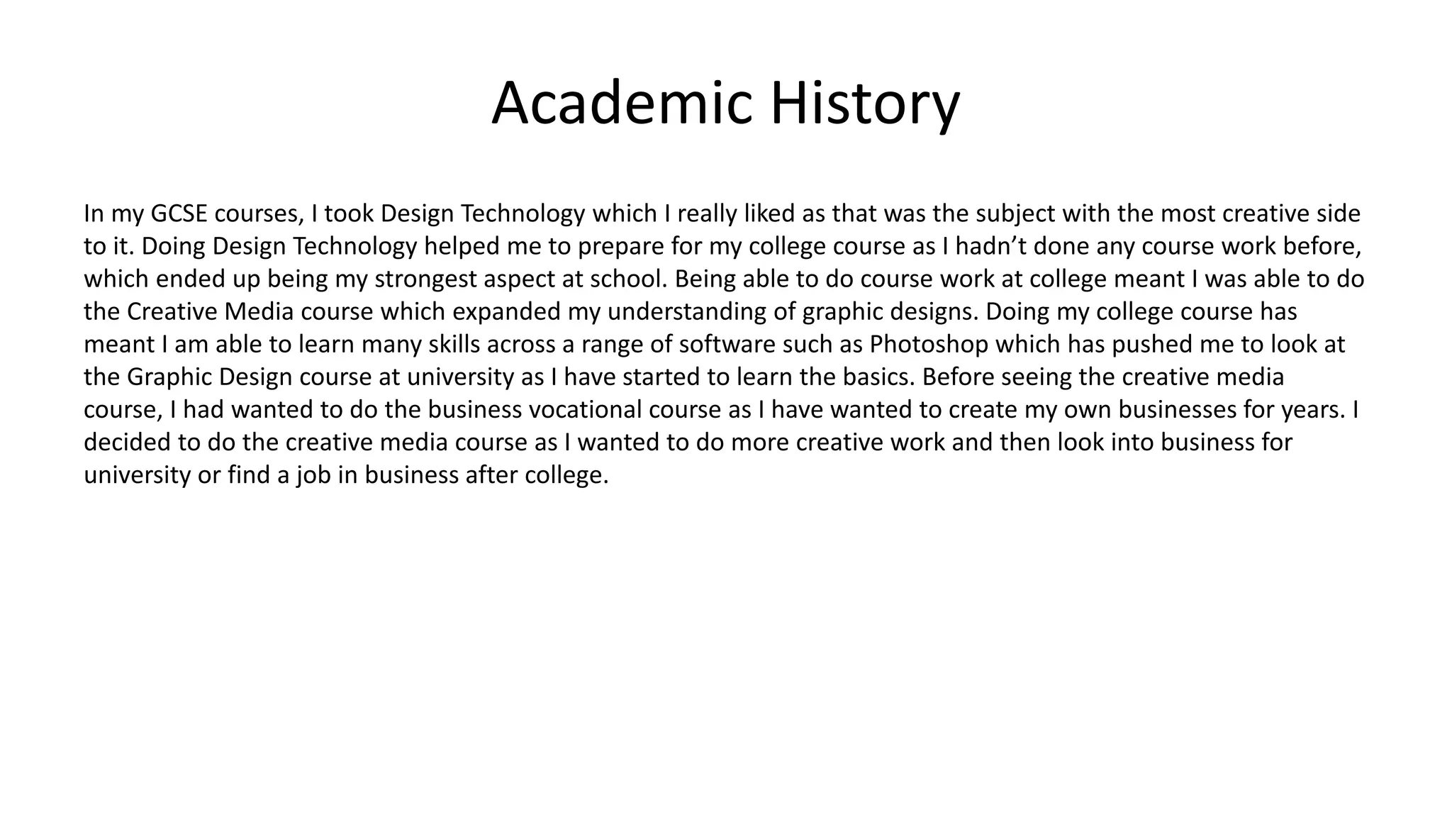 Academic History
In my GCSE courses, I took Design Technology which I really liked as that was the subject with the most creative side
to it. Doing Design Technology helped me to prepare for my college course as I hadn’t done any course work before,
which ended up being my strongest aspect at school. Being able to do course work at college meant I was able to do
the Creative Media course which expanded my understanding of graphic designs. Doing my college course has
meant I am able to learn many skills across a range of software such as Photoshop which has pushed me to look at
the Graphic Design course at university as I have started to learn the basics. Before seeing the creative media
course, I had wanted to do the business vocational course as I have wanted to create my own businesses for years. I
decided to do the creative media course as I wanted to do more creative work and then look into business for
university or find a job in business after college.
 
