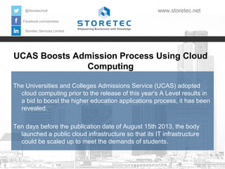 UCAS Boosts Admission Process Using Cloud
Computing
Facebook.com/storetec
Storetec Services Limited
@StoretecHull www.storetec.net
The Universities and Colleges Admissions Service (UCAS) adopted
cloud computing prior to the release of this year's A Level results in
a bid to boost the higher education applications process, it has been
revealed.
Ten days before the publication date of August 15th 2013, the body
launched a public cloud infrastructure so that its IT infrastructure
could be scaled up to meet the demands of students.
 