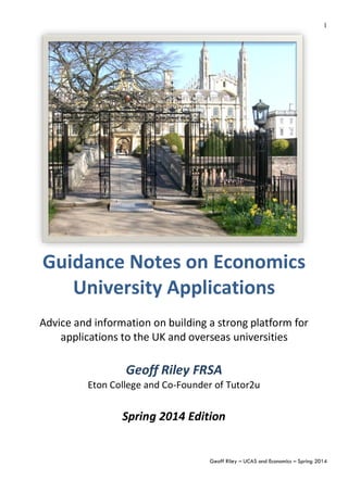 Geoff Riley – UCAS and Economics – Summer 2014
1
	
  
Guidance	
  Notes	
  on	
  Economics	
  
University	
  Applications	
  
	
  
	
  
Advice	
  and	
  information	
  on	
  building	
  a	
  strong	
  platform	
  for	
  
applications	
  to	
  the	
  UK	
  and	
  overseas	
  universities	
  
	
  
Geoff	
  Riley	
  FRSA	
  
Eton	
  College	
  and	
  Co-­‐Founder	
  of	
  Tutor2u	
  
	
  
Summer	
  2014	
  Edition	
  
	
  
	
  
 