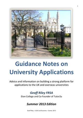 Geoff Riley – UCAS and Economics – Summer 2013
1
Guidance Notes on
University Applications
Advice and information on building a strong platform for
applications to the UK and overseas universities
Geoff Riley FRSA
Eton College and Co-Founder of Tutor2u
Summer 2013 Edition
 