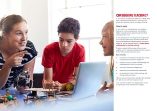 If your child is considering a career as a teacher, they
need Initial Teacher Education or Training (ITET),
based at a university, school, or college in the UK.
How to apply
If your child is an undergraduate, or a graduate
looking for a training programme in Scotland or
Wales, they will need to apply through the UCAS
Undergraduate route.
If they already have an undergraduate degree and
are based in England, they will need to make their
application through he Department for Education’s
‘Apply for Teacher Training Service’ at https://www.
gov.uk/apply-for-teacher-training.
There are several different ways of becoming a
teacher, and it’s important students do their research
to find the route that suits them best.
Each involves:
 a minimum of 24 weeks in at least two schools,
to give practical classroom experience
 academic study to provide the knowledge and
understanding to teach successfully
 tutoring in classroom management
 mentoring from experienced professionals
 an assessment of your child’s teaching skills
through observed classes
Head to ucas.com/teaching-in-the-uk to find out what
the options are, and how to apply to each.
They can train as either an undergraduate, or as a
postgraduate if they already have a degree.
CONSIDERING TEACHING?
 