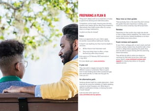 Things don’t always work out as expected, so it pays
to spend time devising some alternative plans.
Competition can be tough, meaning even the best
students don’t always get the offers they’d hoped for.
Alternatively, they might receive offers for courses
they’re no longer interested in.
So what can they do instead?
Extra
Extra is an opportunity for your child to apply
for another course without waiting for Clearing.
It doesn’t cost anything, but they must be eligible to
use Extra:
 All five choices must have been used.
 They must either have no offers, or have
declined any offers they received.
Extra opens on 25 February 2022 and ends on
4 July 2022.
For more details, go to ucas.com/extra.
A year out
They may wish to reapply next year for slightly
different courses or universities. Now is a good
time to start thinking about what a productive gap
year would look like, to make sure they get the
most out of it.
An alternative path
Studying abroad might be a viable alternative – there
may even be vacancies available on English-speaking
courses at certain European unis. What about a
different qualification entirely, or entering the world
of work instead?
Look into their other options at
ucas.com/what-are-my-options.
Near miss on their grades
Think positively. Even in the event they don’t achieve
the grades they were expecting or needing, your
child’s firm choice university may still accept them.
Retakes
Depending on their results, they might also decide
to resit a subject before reapplying. This means more
exams next summer, finding somewhere to sit them,
and probably some extra tuition.
Exam reviews and appeals
If your child is unhappy with an exam result, and feels
it’s been unfairly marked, they should first talk to their
school or college about appealing the grade (they
won’t be able to enquire directly with the examining
board themselves).
They will also be able to advise you based on
outcomes for that exam across your child’s year
group. Head to ucas.com/exam-reviews-and-
appeals for step-by-step advice on the grade
appeals process.
PREPARING A PLAN B
 