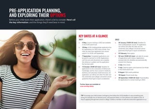 2021
> 
4 May: Courses starting in 2022 are available
in the UCAS search tool.
 
18 May: UCAS Undergraduate application live
for registrations for 2022 entry courses. Your
child can start their application but cannot
submit it to UCAS until September.
 
7 September: Completed applications can
be paid for and sent to UCAS. Applications
can’t be sent until all sections are complete,
the reference is added, and the application
fee has been paid.
 15 October (18:00 UK time): Deadline for
applications to the universities of Oxford and
Cambridge, and for most courses in medicine,
dentistry, and veterinary medicine/science. An
application can still be sent after this date, but
the universities and colleges concerned cannot
guarantee they’ll give it equal consideration.
2022
 
26 January (18:00 UK time): Deadline for
most undergraduate courses. An application
can still be sent after this date, but the
universities and colleges concerned cannot
guarantee they’ll give it equal consideration.
 25 February: Extra opens.
 30 June (18:00 UK time): Last date for receipt
of applications with choices. Applications
received after this deadline are automatically
entered into Clearing.
 4 July: Extra closes.
 5 July: Clearing opens, and vacancies are shown
in the UCAS search tool.
 9 August: SQA results published.
 18 August: A level results day.
 28 September (18:00 UK time): Final deadline
for applications to courses starting in 2022.
KEY DATES AT A GLANCE
TIP: Encourage your child to leave contingency time before the UCAS deadline in case something goes
wrong, for example, loss of internet access, card payment failure, or if the reference isn’t added in time. If
they’re applying through their school or college, it will be a member of staff who sends their application to us.
Before your child starts their application, there’s a lot to consider. Here’s all
the key information, and the things they’ll need bear in mind.
PRE-APPLICATION PLANNING,
AND EXPLORING THEIR OPTIONS
Further dates are available at
ucas.com/key-dates.
 