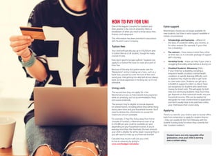 One of the biggest concerns for students and
their parents is the cost of university. Here’s a
breakdown of what you need to know about fees,
finance, and repayment.
This information has been provided in association
with Student Loans Company.
Tuition fees
Your child will typically pay up to £9,250 per year
in tuition fees as a UK student, though for many
courses it’s less.
Fees don’t need to be paid upfront. Students can
apply for a Tuition Fee Loan to cover all or part of
their fees.
Because of the way the system works (see the
‘Repayment’ section), taking out a loan, such as a
bank loan, yourself to cover the cost of fees and
avoid your child getting into debt will almost always
work out more expensive in the long run, so it’s not
advisable.
Living costs
The second loan they can apply for is the
Maintenance Loan, to help towards living expenses
while at university, such as accommodation, food,
and course materials.
The amount they’re eligible to borrow depends
on several factors, including where they will be living
during term time and your household income. You’ll
need to declare this information to receive the
maximum amount available.
For example, if they’ll be living away from home
(outside of London), a Maintenance Loan of up
to £9,488 per year could be available per year
depending on your household income. If you’re
earning more than the threshold, the loan amount
your child is eligible for will be lower, meaning they or
you will need to make up any financial shortfall.
Calculate how much it will cost your child
to live at university by going to
ucas.com/budget-calculator.
Extra support
Maintenance Grants are no longer available for
new students, but there is extra support available in
certain circumstances
 Scholarships and bursaries – offered on
the basis of academic ability, your income, or
for other reasons (for example, if your child
has a disability).
 Fee waivers – these reduce tuition fees, either
on their own, or in a broader package of support
with a bursary.
 Hardship funds – these can help if your child is
struggling financially, either before or during uni.
 Disabled Students’ Allowance (DSA) –
if your child has a disability, including a
long-term health condition, mental health
condition, or specific learning difficulty, such
as dyslexia they might be able to get funds
to cover extra costs. Students can get up to
£25,000 of support for 2021 to 2022. There
are exceptions for students who need more
money for travel costs. This will apply for both
new and continuing students. How much they
get depends on their individual needs, not your
household income. DSA can be applied for
alongside the main student finance application
and don’t usually have to be paid back unless
your child leaves their course early.
Applying
There’s no need for your child to wait to receive offers
back from universities to apply for student finance
– they can usually do this from February with the
student funding body for where they currently live
(see ‘Location matters’).
To make sure they receive their loans on time,
remind them to provide their supporting evidence
as soon as possible!
Student loans are only repayable after
graduation, once your child is earning
over a certain salary.
HOW TO PAY FOR UNI
 