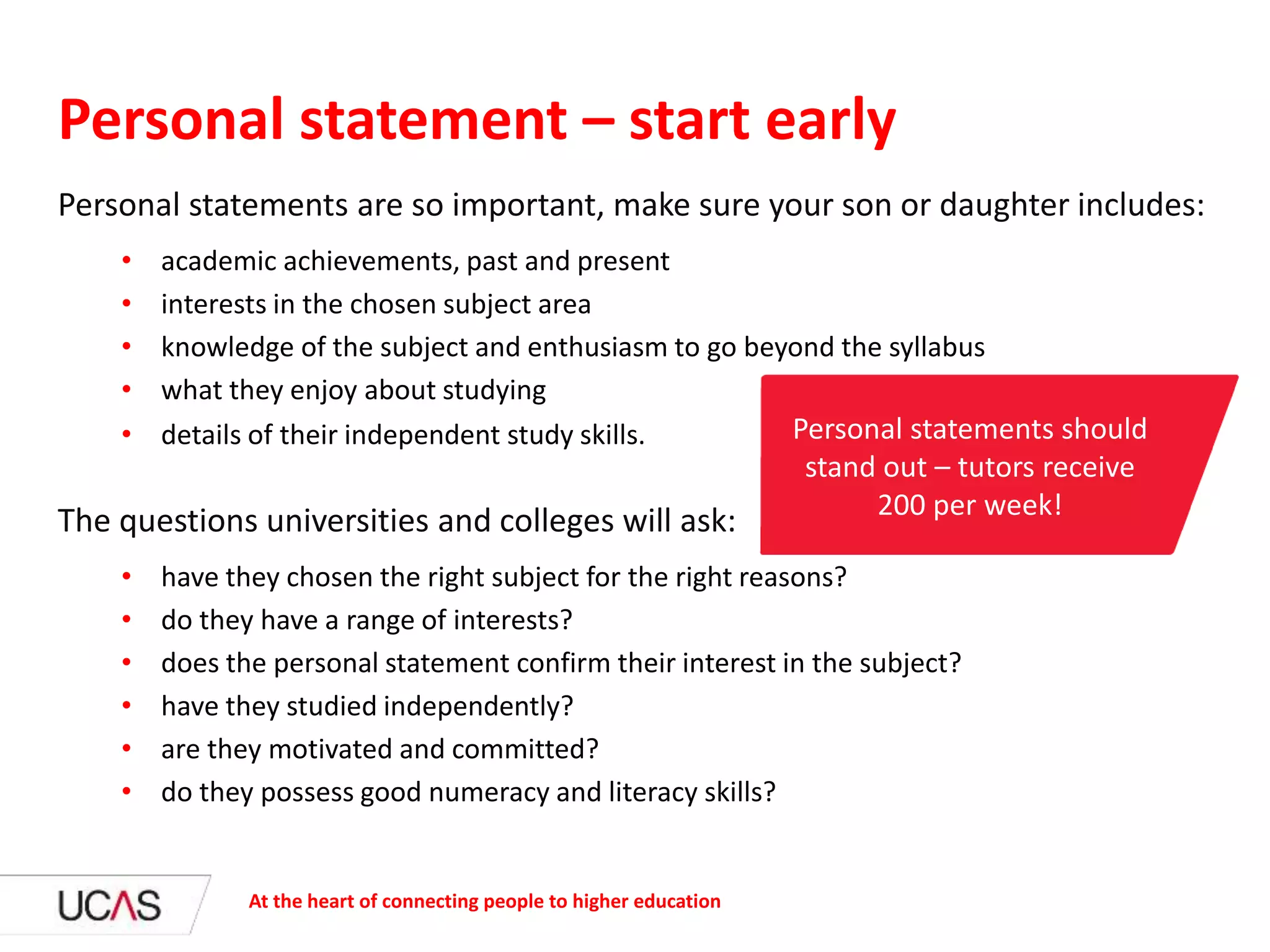 Personal statements are so important, make sure your son or daughter includes:
• academic achievements, past and present
• interests in the chosen subject area
• knowledge of the subject and enthusiasm to go beyond the syllabus
• what they enjoy about studying
• details of their independent study skills.
The questions universities and colleges will ask:
• have they chosen the right subject for the right reasons?
• do they have a range of interests?
• does the personal statement confirm their interest in the subject?
• have they studied independently?
• are they motivated and committed?
• do they possess good numeracy and literacy skills?
Personal statement – start early
At the heart of connecting people to higher education
Personal statements should
stand out – tutors receive
200 per week!
 