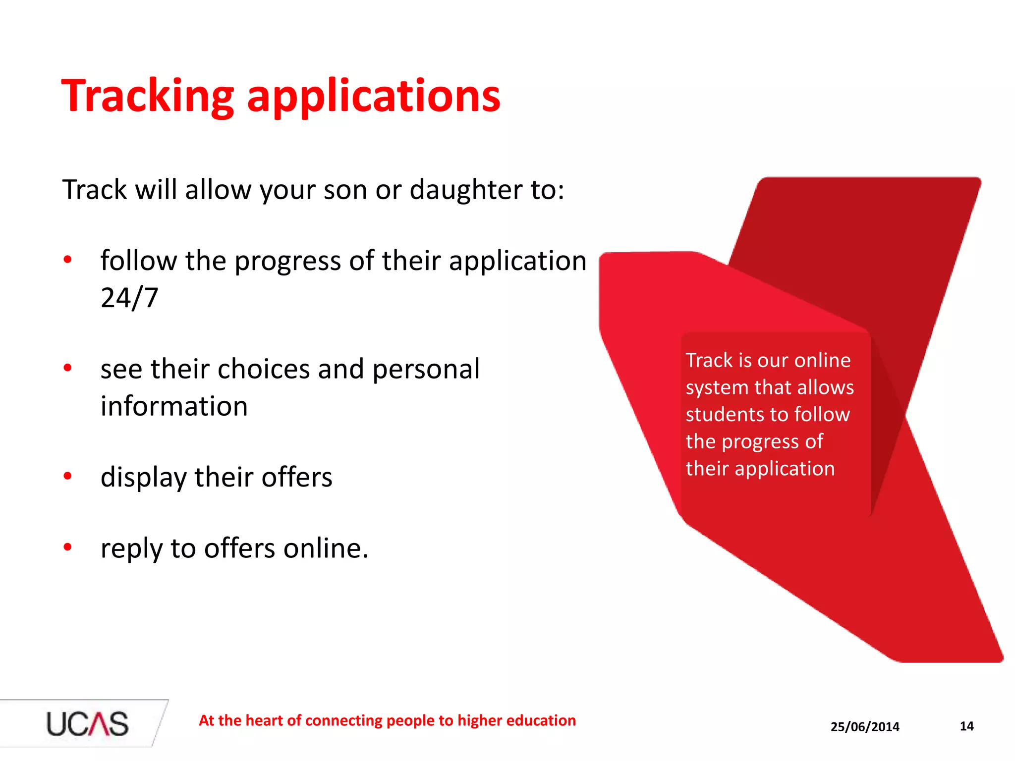 Tracking applications
Track will allow your son or daughter to:
• follow the progress of their application
24/7
• see their choices and personal
information
• display their offers
• reply to offers online.
25/06/2014At the heart of connecting people to higher education 14
Track is our online
system that allows
students to follow
the progress of
their application
 