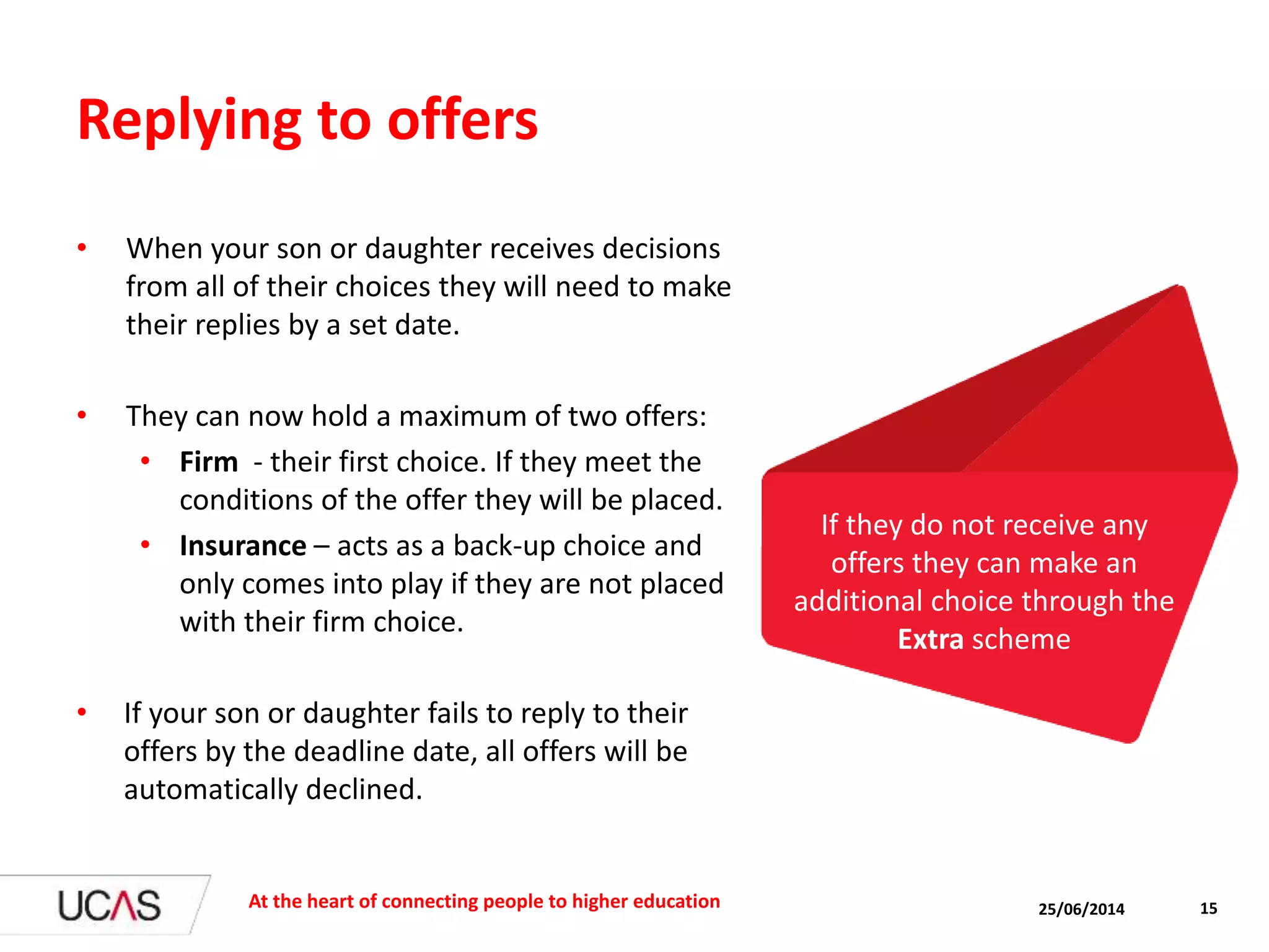 Replying to offers
• When your son or daughter receives decisions
from all of their choices they will need to make
their replies by a set date.
• They can now hold a maximum of two offers:
• Firm - their first choice. If they meet the
conditions of the offer they will be placed.
• Insurance – acts as a back-up choice and
only comes into play if they are not placed
with their firm choice.
• If your son or daughter fails to reply to their
offers by the deadline date, all offers will be
automatically declined.
25/06/2014At the heart of connecting people to higher education 15
If they do not receive any
offers they can make an
additional choice through the
Extra scheme
 
