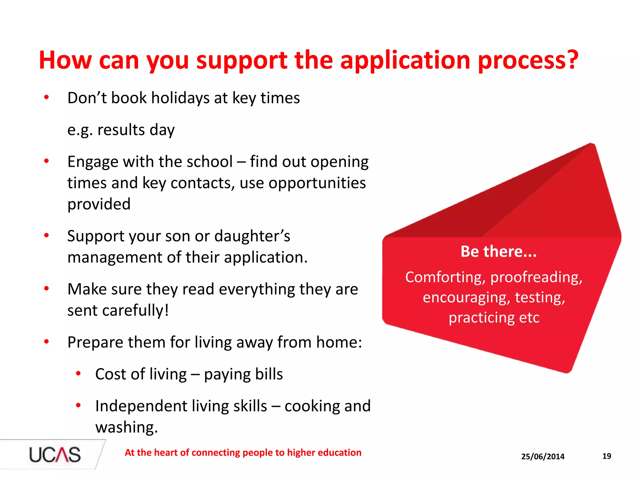 How can you support the application process?
• Don’t book holidays at key times
e.g. results day
• Engage with the school – find out opening
times and key contacts, use opportunities
provided
• Support your son or daughter’s
management of their application.
• Make sure they read everything they are
sent carefully!
• Prepare them for living away from home:
• Cost of living – paying bills
• Independent living skills – cooking and
washing.
25/06/2014At the heart of connecting people to higher education 19
Comforting, proofreading,
encouraging, testing,
practicing etc
Be there...
 