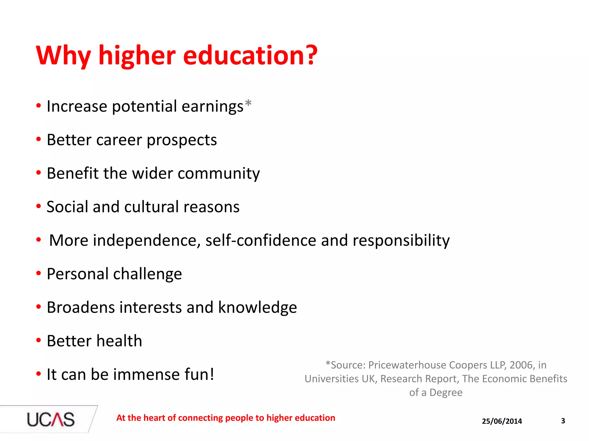 25/06/2014 3
Why higher education?
• Increase potential earnings*
• Better career prospects
• Benefit the wider community
• Social and cultural reasons
• More independence, self-confidence and responsibility
• Personal challenge
• Broadens interests and knowledge
• Better health
• It can be immense fun!
At the heart of connecting people to higher education
*Source: Pricewaterhouse Coopers LLP, 2006, in
Universities UK, Research Report, The Economic Benefits
of a Degree
 