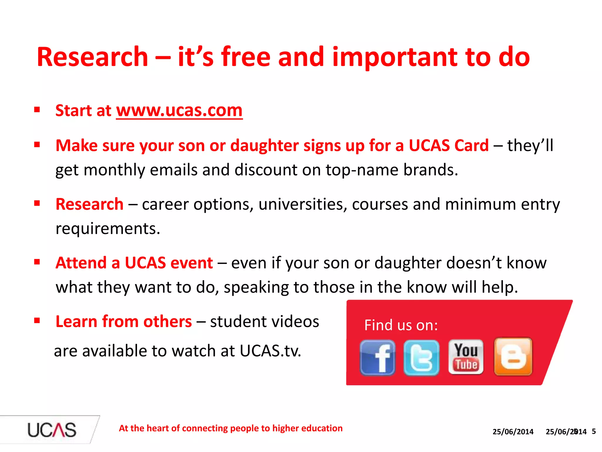 25/06/2014 5
 Start at www.ucas.com
 Make sure your son or daughter signs up for a UCAS Card – they’ll
get monthly emails and discount on top-name brands.
 Research – career options, universities, courses and minimum entry
requirements.
 Attend a UCAS event – even if your son or daughter doesn’t know
what they want to do, speaking to those in the know will help.
 Learn from others – student videos
are available to watch at UCAS.tv.
Research – it’s free and important to do
At the heart of connecting people to higher education 25/06/2014 5
Find us on:
 
