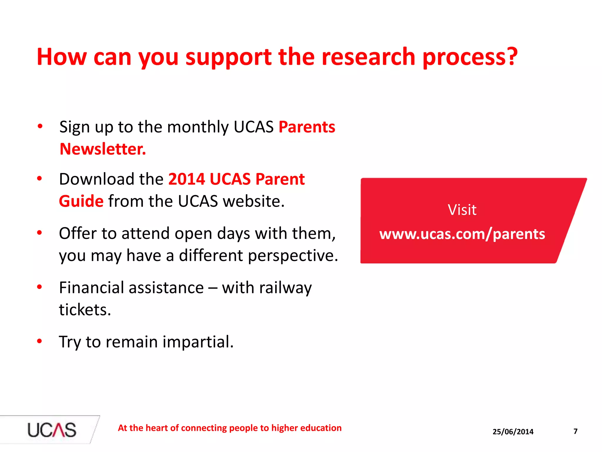 How can you support the research process?
• Download the 2014 UCAS Parent
Guide from the UCAS website.
• Offer to attend open days with them,
you may have a different perspective.
• Financial assistance – with railway
tickets.
• Try to remain impartial.
25/06/2014At the heart of connecting people to higher education 7
Visit
www.ucas.com/parents
• Sign up to the monthly UCAS Parents
Newsletter.
 