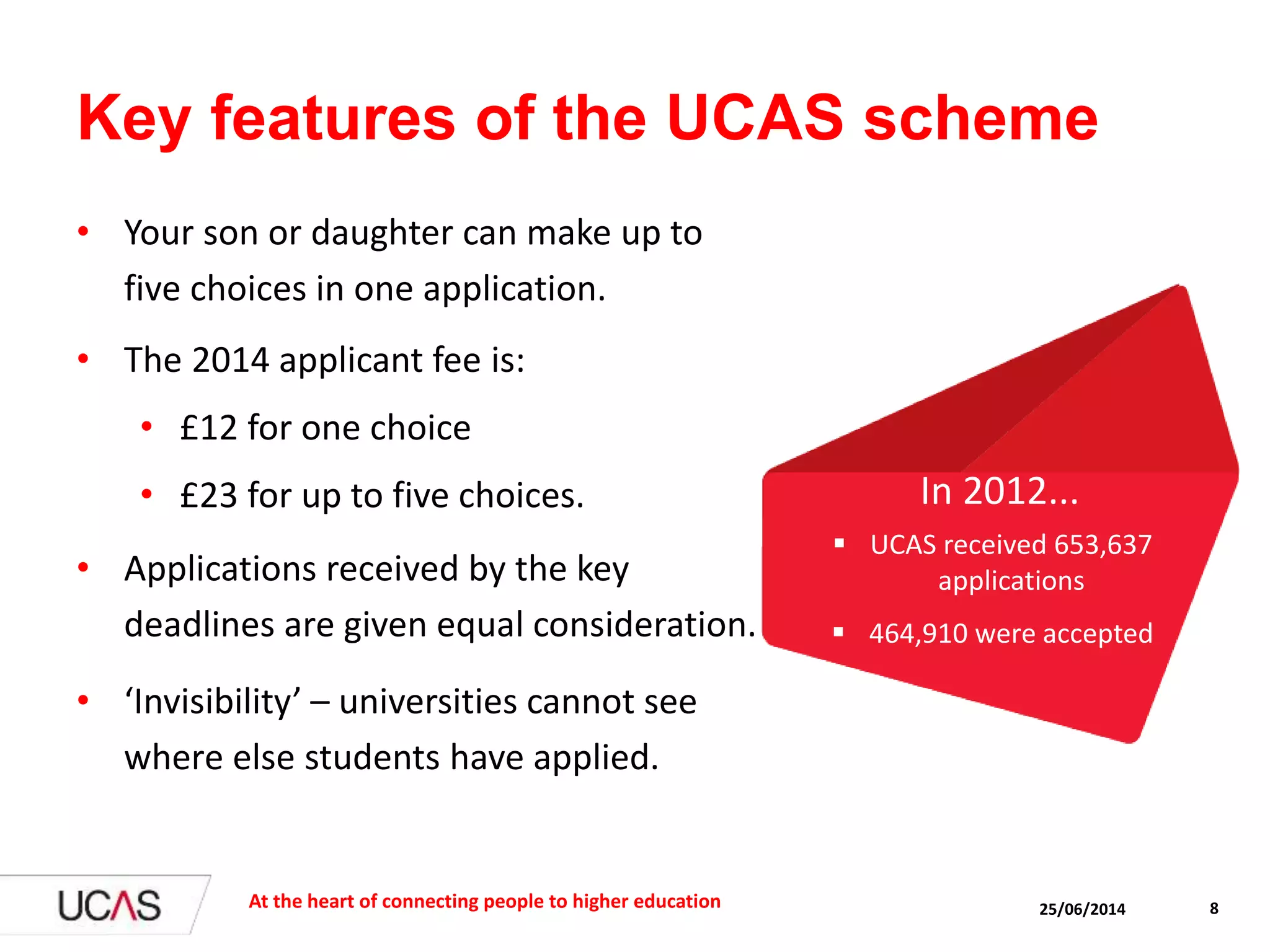 Key features of the UCAS scheme
• Your son or daughter can make up to
five choices in one application.
• The 2014 applicant fee is:
• £12 for one choice
• £23 for up to five choices.
• Applications received by the key
deadlines are given equal consideration.
• ‘Invisibility’ – universities cannot see
where else students have applied.
25/06/2014At the heart of connecting people to higher education 8
 UCAS received 653,637
applications
 464,910 were accepted
In 2012...
 