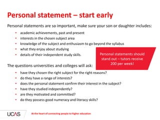 Personal statements are so important, make sure your son or daughter includes:
• academic achievements, past and present
• interests in the chosen subject area
• knowledge of the subject and enthusiasm to go beyond the syllabus
• what they enjoy about studying
• details of their independent study skills.
The questions universities and colleges will ask:
• have they chosen the right subject for the right reasons?
• do they have a range of interests?
• does the personal statement confirm their interest in the subject?
• have they studied independently?
• are they motivated and committed?
• do they possess good numeracy and literacy skills?
Personal statement – start early
At the heart of connecting people to higher education
Personal statements should
stand out – tutors receive
200 per week!
 