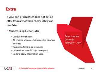 Extra
If your son or daughter does not get an
offer from any of their choices they can
use Extra.
• Students eligible for Extra:
• Used all five choices
• All choices unsuccessful, cancelled or offers
declined
• No option for firm or insurance
• Universities have 21 days to respond
• Existing apply information used.
25/06/2014At the heart of connecting people to higher education 16
Extra is open
between
February - July
 