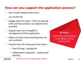 How can you support the application process?
• Don’t book holidays at key times
e.g. results day
• Engage with the school – find out opening
times and key contacts, use opportunities
provided
• Support your son or daughter’s
management of their application.
• Make sure they read everything they are
sent carefully!
• Prepare them for living away from home:
• Cost of living – paying bills
• Independent living skills – cooking and
washing.
25/06/2014At the heart of connecting people to higher education 19
Comforting, proofreading,
encouraging, testing,
practicing etc
Be there...
 