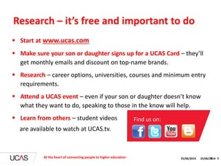 25/06/2014 5
 Start at www.ucas.com
 Make sure your son or daughter signs up for a UCAS Card – they’ll
get monthly emails and discount on top-name brands.
 Research – career options, universities, courses and minimum entry
requirements.
 Attend a UCAS event – even if your son or daughter doesn’t know
what they want to do, speaking to those in the know will help.
 Learn from others – student videos
are available to watch at UCAS.tv.
Research – it’s free and important to do
At the heart of connecting people to higher education 25/06/2014 5
Find us on:
 