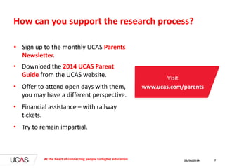 How can you support the research process?
• Download the 2014 UCAS Parent
Guide from the UCAS website.
• Offer to attend open days with them,
you may have a different perspective.
• Financial assistance – with railway
tickets.
• Try to remain impartial.
25/06/2014At the heart of connecting people to higher education 7
Visit
www.ucas.com/parents
• Sign up to the monthly UCAS Parents
Newsletter.
 