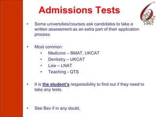 Admissions Tests
• Some universities/courses ask candidates to take a
written assessment as an extra part of their application
process.
• Most common:
• Medicine – BMAT, UKCAT
• Dentistry – UKCAT
• Law – LNAT
• Teaching - QTS
• It is the student’s responsibility to find out if they need to
take any tests.
• See Bev if in any doubt.
 