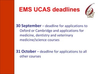 EMS UCAS deadlines
30 September – deadline for applications to
Oxford or Cambridge and applications for
medicine, dentistry and veterinary
medicine/science courses
31 October – deadline for applications to all
other courses
 