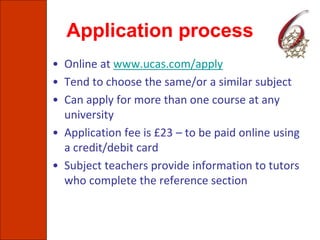 Application process
• Online at www.ucas.com/apply
• Tend to choose the same/or a similar subject
• Can apply for more than one course at any
university
• Application fee is £23 – to be paid online using
a credit/debit card
• Subject teachers provide information to tutors
who complete the reference section
 