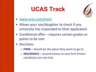 UCAS Track
• www.ucas.com/track
• Allows your son/daughter to check if any
university has responded to their application
• Conditional offer – requires certain grades or
points to be met
• Decisions
o FIRM – should be the place they want to go to
o INSURANCE – second choice in case firm choice
conditions are not met
 