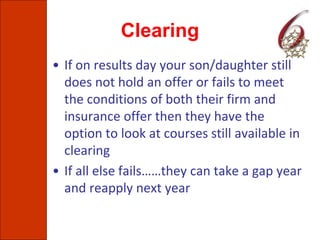 Clearing
• If on results day your son/daughter still
does not hold an offer or fails to meet
the conditions of both their firm and
insurance offer then they have the
option to look at courses still available in
clearing
• If all else fails……they can take a gap year
and reapply next year
 