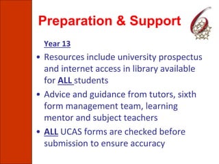 Preparation & Support
Year 13
• Resources include university prospectus
and internet access in library available
for ALL students
• Advice and guidance from tutors, sixth
form management team, learning
mentor and subject teachers
• ALL UCAS forms are checked before
submission to ensure accuracy
 