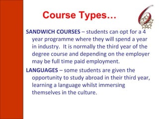 Course Types…
SANDWICH COURSES – students can opt for a 4
year programme where they will spend a year
in industry. It is normally the third year of the
degree course and depending on the employer
may be full time paid employment.
LANGUAGES – some students are given the
opportunity to study abroad in their third year,
learning a language whilst immersing
themselves in the culture.
 