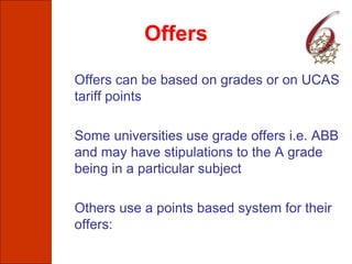 Offers
Offers can be based on grades or on UCAS
tariff points
Some universities use grade offers i.e. ABB
and may have stipulations to the A grade
being in a particular subject
Others use a points based system for their
offers:
 