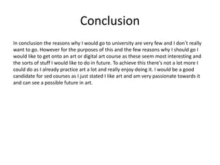 Conclusion
In conclusion the reasons why I would go to university are very few and I don’t really
want to go. However for the purposes of this and the few reasons why I should go I
would like to get onto an art or digital art course as these seem most interesting and
the sorts of stuff I would like to do in future. To achieve this there's not a lot more I
could do as I already practice art a lot and really enjoy doing it. I would be a good
candidate for sed courses as I just stated I like art and am very passionate towards it
and can see a possible future in art.
 