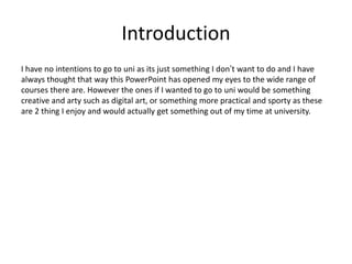 Introduction
I have no intentions to go to uni as its just something I don’t want to do and I have
always thought that way this PowerPoint has opened my eyes to the wide range of
courses there are. However the ones if I wanted to go to uni would be something
creative and arty such as digital art, or something more practical and sporty as these
are 2 thing I enjoy and would actually get something out of my time at university.
 