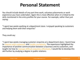 Personal Statement
You should include details of any part time work, voluntary placements or work
experience you have undertaken. Again this is most effective when it is linked to the
skills mentioned in the entry profiles for your course. For example, rather than just
saying:
“I spent two weeks working at a department store. I enjoyed speaking to customers
and helping them with their enquiries”
They could say:
“I spent two weeks managing customer enquiries at a department store. I learnt how
to interact with customers and handle complaints. The experience highlighted the
importance of positive communication between a business and its customers, and
taught me how to manage difficult enquiries effectively. I would like to develop this
skill further by studying a degree in public relations.
15
 