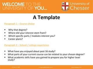 Paragraph 1 – Course choice
 Why that degree?
 Where did your interest stem from?
 Which specific parts / modules interest you?
 Career plans?
Paragraph 2 – School / college experience
 What have you enjoyed about post 16 study?
 What parts of your current course can be related to your chosen degree?
 What academic skills have you gained to prepare you for higher level
study?
A Template
 