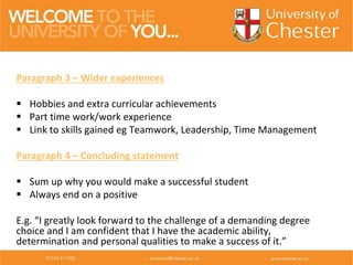 Paragraph 3 – Wider experiences
 Hobbies and extra curricular achievements
 Part time work/work experience
 Link to skills gained eg Teamwork, Leadership, Time Management
Paragraph 4 – Concluding statement
 Sum up why you would make a successful student
 Always end on a positive
E.g. “I greatly look forward to the challenge of a demanding degree
choice and I am confident that I have the academic ability,
determination and personal qualities to make a success of it.”
 