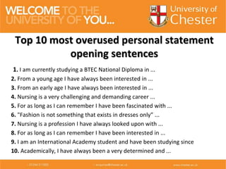 1. I am currently studying a BTEC National Diploma in ...
2. From a young age I have always been interested in ...
3. From an early age I have always been interested in ...
4. Nursing is a very challenging and demanding career ...
5. For as long as I can remember I have been fascinated with ...
6. "Fashion is not something that exists in dresses only” ...
7. Nursing is a profession I have always looked upon with ...
8. For as long as I can remember I have been interested in ...
9. I am an International Academy student and have been studying since
10. Academically, I have always been a very determined and ...
Top 10 most overused personal statement
opening sentences
 