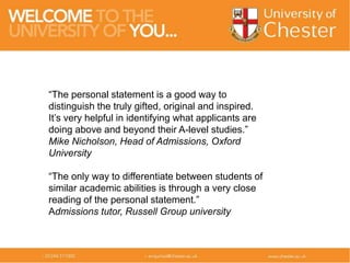 “The personal statement is a good way to
distinguish the truly gifted, original and inspired.
It’s very helpful in identifying what applicants are
doing above and beyond their A-level studies.”
Mike Nicholson, Head of Admissions, Oxford
University
“The only way to differentiate between students of
similar academic abilities is through a very close
reading of the personal statement.”
Admissions tutor, Russell Group university
 