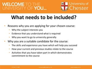 • Reasons why you are applying for your chosen course:
• Why the subject interests you
• Evidence that you understand what is required
• Why you want to go to university generally
• Why you are a suitable candidate for the course:
• The skills and experience you have which will help you succeed
• How your current and previous studies relate to the course
• Activities that you have taken part in which demonstrates
commitment to the course
What needs to be included?
 