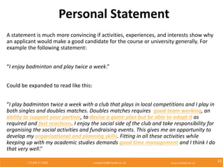 Personal Statement
A statement is much more convincing if activities, experiences, and interests show why
an applicant would make a good candidate for the course or university generally. For
example the following statement:
“I enjoy badminton and play twice a week.”
Could be expanded to read like this:
“I play badminton twice a week with a club that plays in local competitions and I play in
both singles and doubles matches. Doubles matches requires good team working, an
ability to support your partner, to devise a game plan but be able to adapt it as
required and fast reactions. I enjoy the social side of the club and take responsibility for
organising the social activities and fundraising events. This gives me an opportunity to
develop my organisational and planning skills. Fitting in all these activities while
keeping up with my academic studies demands good time management and I think I do
that very well.”
15
 