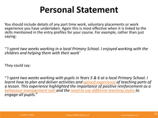 Personal Statement
You should include details of any part time work, voluntary placements or work
experience you have undertaken. Again this is most effective when it is linked to the
skills mentioned in the entry profiles for your course. For example, rather than just
saying:
“'I spent two weeks working in a local Primary School. I enjoyed working with the
children and helping them with their work'
They could say:
“'I spent two weeks working with pupils in Years 5 & 6 at a local Primary School. I
learnt how to plan and deliver activities and gained experience of teaching parts of
a lesson. This experience highlighted the importance of positive reinforcement as a
behaviour management tool and the need to use different teaching styles to
engage all pupils.”
15
 